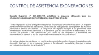 CONTROL DE ASISTENCIA EXONERACIONES
Decreto Supremo N° 004-2006-TR, establece la siguiente obligación para los
empleadores sujetos al régimen laboral de la actividad privada:
“Todo empleador sujeto al régimen laboral de la actividad privada debe tener un registro
permanente de control de asistencia, en el que los trabajadores consignarán de manera
personal el tiempo de labores. La obligación de registro incluye a las personas bajo
modalidades formativas laborales y al personal que es destacado o desplazado a los
centros de trabajo o de operaciones por parte de las empresas y entidades de
intermediación laboral, o de las empresas contratistas o Subcontratistas.
No existe obligación de llevar un registro de control de asistencia para trabajadores de
dirección, los que no se encuentran sujetos a fiscalización inmediata y los que prestan
servicios intermitentes durante el día”.
24
 