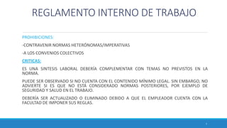 REGLAMENTO INTERNO DE TRABAJO
PROHIBICIONES:
-CONTRAVENIR NORMAS HETERÓNOMAS/IMPERATIVAS
-A LOS CONVENIOS COLECTIVOS
CRITICAS:
ES UNA SINTESIS LABORAL DEBERÍA COMPLEMENTAR CON TEMAS NO PREVISTOS EN LA
NORMA.
PUEDE SER OBSERVADO SI NO CUENTA CON EL CONTENIDO MÍNIMO LEGAL. SIN EMBARGO, NO
ADVIERTE SI ES QUE NO ESTÁ CONSIDERADO NORMAS POSTERIORES, POR EJEMPLO DE
SEGURIDAD Y SALUD EN EL TRABAJO.
DEBERÍA SER ACTUALIZADO O ELIMINADO DEBIDO A QUE EL EMPLEADOR CUENTA CON LA
FACULTAD DE IMPONER SUS REGLAS.
7
 