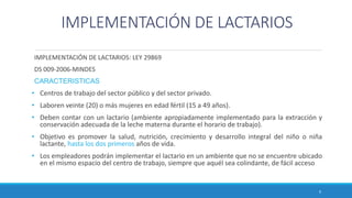 IMPLEMENTACIÓN DE LACTARIOS
IMPLEMENTACIÓN DE LACTARIOS: LEY 29869
DS 009-2006-MINDES
CARACTERISTICAS
• Centros de trabajo del sector público y del sector privado.
• Laboren veinte (20) o más mujeres en edad fértil (15 a 49 años).
• Deben contar con un lactario (ambiente apropiadamente implementado para la extracción y
conservación adecuada de la leche materna durante el horario de trabajo).
• Objetivo es promover la salud, nutrición, crecimiento y desarrollo integral del niño o niña
lactante, hasta los dos primeros años de vida.
• Los empleadores podrán implementar el lactario en un ambiente que no se encuentre ubicado
en el mismo espacio del centro de trabajo, siempre que aquél sea colindante, de fácil acceso
9
 