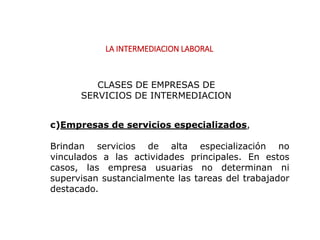 LA INTERMEDIACION LABORAL
c)Empresas de servicios especializados,
Brindan servicios de alta especialización no
vinculados a las actividades principales. En estos
casos, las empresa usuarias no determinan ni
supervisan sustancialmente las tareas del trabajador
destacado.
CLASES DE EMPRESAS DE
SERVICIOS DE INTERMEDIACION
 