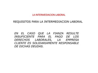 LA INTERMEDIACION LABORAL
EN EL CASO QUE LA FIANZA RESULTE
INSUFICIENTE PARA EL PAGO DE LOS
DERECHOS LABORALES, LA EMPRESA
CLIENTE ES SOLIDARIAMENTE RESPONSABLE
DE DICHAS DEUDAS.
REQUISITOS PARA LA INTERMEDIACION LABORAL
 