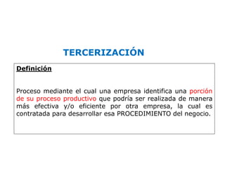 TERCERIZACIÓN
Definición
Proceso mediante el cual una empresa identifica una porción
de su proceso productivo que podría ser realizada de manera
más efectiva y/o eficiente por otra empresa, la cual es
contratada para desarrollar esa PROCEDIMIENTO del negocio.
 