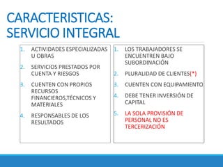 CARACTERISTICAS:
SERVICIO INTEGRAL
1. ACTIVIDADES ESPECIALIZADAS
U OBRAS
2. SERVICIOS PRESTADOS POR
CUENTA Y RIESGOS
3. CUENTEN CON PROPIOS
RECURSOS
FINANCIEROS,TÉCNICOS Y
MATERIALES
4. RESPONSABLES DE LOS
RESULTADOS
1. LOS TRABAJADORES SE
ENCUENTREN BAJO
SUBORDINACIÓN
2. PLURALIDAD DE CLIENTES(*)
3. CUENTEN CON EQUIPAMIENTO
4. DEBE TENER INVERSIÓN DE
CAPITAL
5. LA SOLA PROVISIÓN DE
PERSONAL NO ES
TERCERIZACIÓN
 