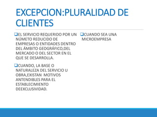 EXCEPCION:PLURALIDAD DE
CLIENTES
EL SERVICIO REQUERIDO POR UN
NÚMETO REDUCIDO DE
EMPRESAS O ENTIDADES DENTRO
DEL ÁMBITO GEOGRÁFICO,DEL
MERCADO O DEL SECTOR EN EL
QUE SE DESARROLLA.
CUANDO, LA BASE O
NATURALEZA DEL SERVICIO U
OBRA,EXISTAN MOTIVOS
ANTENDIBLES PARA EL
ESTABLECIMIENTO
DEEXCLUSIVIDAD.
CUANDO SEA UNA
MICROEMPRESA
 