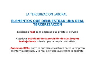LA TERCERIZACION LABORAL
Existencia real de la empresa que presta el servicio
Auténtica actividad de supervisión de sus propios
trabajadores - hecho por la propia contratista.
Conexión REAL entre lo que dice el contrato entre la empresa
cliente y la contrata, y la real actividad que realiza la contrata.
ELEMENTOS QUE DEMUESTRAN UNA REAL
TERCERIZACION
 