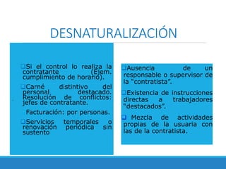 DESNATURALIZACIÓN
.
Si el control lo realiza la
contratante (Ejem.
cumplimiento de horario).
Carné distintivo del
personal destacado.
Resolución de conflictos:
jefes de contratante.
Facturación: por personas.
Servicios temporales o
renovación periódica sin
sustento
Ausencia de un
responsable o supervisor de
la “contratista”.
Existencia de instrucciones
directas a trabajadores
“destacados”.
 Mezcla de actividades
propias de la usuaria con
las de la contratista.
 
