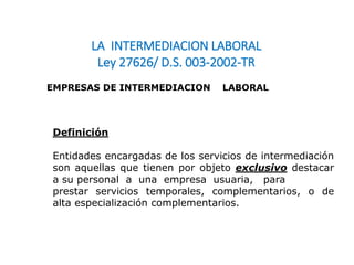 LA INTERMEDIACION LABORAL
Ley 27626/ D.S. 003-2002-TR
EMPRESAS DE INTERMEDIACION LABORAL
Definición
Entidades encargadas de los servicios de intermediación
son aquellas que tienen por objeto exclusivo destacar
a su personal a una empresa usuaria, para
prestar servicios temporales, complementarios, o de
alta especialización complementarios.
 
