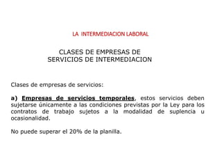 LA INTERMEDIACION LABORAL
Clases de empresas de servicios:
a) Empresas de servicios temporales, estos servicios deben
sujetarse únicamente a las condiciones previstas por la Ley para los
contratos de trabajo sujetos a la modalidad de suplencia u
ocasionalidad.
No puede superar el 20% de la planilla.
CLASES DE EMPRESAS DE
SERVICIOS DE INTERMEDIACION
 