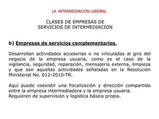 LA INTERMEDIACION LABORAL
b) Empresas de servicios complementarios,
Desarrollan actividades accesorias o no vinculadas al giro del
negocio de la empresa usuaria, como es el caso de la
vigilancia, seguridad, reparación, mensajería externa, limpieza
y que son aquellas actividades señaladas en la Resolución
Ministerial No. 012-2010-TR.
Aquí puede coexistir una fiscalización y dirección compartida
entre la empresa intermediadora y la empresa usuaria.
Requieren de supervisión y logística básica propia.
CLASES DE EMPRESAS DE
SERVICIOS DE INTERMEDIACION
 