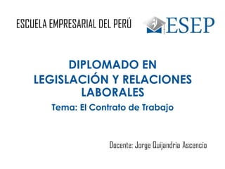 ESCUELA EMPRESARIAL DEL PERÚ
DIPLOMADO EN
LEGISLACIÓN Y RELACIONES
LABORALES
Tema: El Contrato de Trabajo
Docente: Jorge Quijandria Ascencio
 