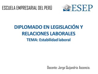 ESCUELA EMPRESARIAL DELPERÚ
DIPLOMADO EN LEGISLACIÓN Y
RELACIONES LABORALES
TEMA: Estabilidadlaboral
Docente: Jorge Quijandria Ascencio.
 