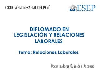 ESCUELA EMPRESARIAL DELPERÚ
DIPLOMADO EN
LEGISLACIÓN Y RELACIONES
LABORALES
Tema: Relaciones Laborales
Docente: Jorge Quijandria Ascencio
 