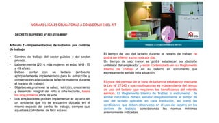 NORMAS LEGALES OBLIGATORIAS A CONSIDERAR EN EL RIT
DECRETO SUPREMO N° 001-2016-MIMP
Artículo 1.- Implementación de lactarios por centros
de trabajo
• Centros de trabajo del sector público y del sector
privado.
• Laboren veinte (20) o más mujeres en edad fértil (15
a 49 años).
• Deben contar con un lactario (ambiente
apropiadamente implementado para la extracción y
conservación adecuada de la leche materna durante
el horario de trabajo).
• Objetivo es promover la salud, nutrición, crecimiento
y desarrollo integral del niño o niña lactante, hasta
los dos primeros años de vida.
• Los empleadores podrán implementar el lactario en
un ambiente que no se encuentre ubicado en el
mismo espacio del centro de trabajo, siempre que
aquél sea colindante, de fácil acceso
El tiempo de uso del lactario durante el horario de trabajo no
podrá ser inferior a una hora por día.
Un tiempo de uso mayor se podrá establecer por decisión
unilateral del empleador y estar contemplado en su Reglamento
Interno de Trabajo o en su defecto en documento que
expresamente señale esta situación.
El goce del permiso de la hora de lactancia establecido mediante
la Ley N° 27240 y sus modificatorias es independiente del tiempo
de uso del lactario que requieren las beneficiarias del referido
servicio. El Reglamento Interno de Trabajo o instrumento de
similar naturaleza deberá señalar obligatoriamente el tiempo de
uso del lactario aplicable en cada institución, así como las
condiciones que deben observarse en el uso del lactario en los
centros de trabajo; considerando las normas mínimas
anteriormente indicadas.
 