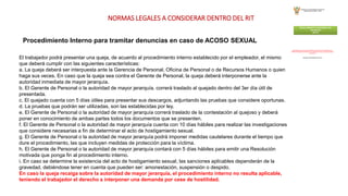 NORMAS LEGALES A CONSIDERAR DENTRO DEL RIT
Procedimiento Interno para tramitar denuncias en caso de ACOSO SEXUAL
El trabajador podrá presentar una queja, de acuerdo al procedimiento interno establecido por el empleador, el mismo
que deberá cumplir con las siguientes características:
a. La queja deberá ser interpuesta ante la Gerencia de Personal, Oficina de Personal o de Recursos Humanos o quien
haga sus veces. En caso que la queja sea contra el Gerente de Personal, la queja deberá interponerse ante la
autoridad inmediata de mayor jerarquía.
b. El Gerente de Personal o la autoridad de mayor jerarquía, correrá traslado al quejado dentro del 3er día útil de
presentada.
c. El quejado cuenta con 5 días útiles para presentar sus descargos, adjuntando las pruebas que considere oportunas.
d. La pruebas que podrán ser utilizadas, son las establecidas por ley.
e. El Gerente de Personal o la autoridad de mayor jerarquía correrá traslado de la contestación al quejoso y deberá
poner en conocimiento de ambas partes todos los documentos que se presenten.
f. El Gerente de Personal o la autoridad de mayor jerarquía cuenta con 10 días hábiles para realizar las investigaciones
que considere necesarias a fin de determinar el acto de hostigamiento sexual.
g. El Gerente de Personal o la autoridad de mayor jerarquía podrá imponer medidas cautelares durante el tiempo que
dure el procedimiento, las que incluyen medidas de protección para la víctima.
h. El Gerente de Personal o la autoridad de mayor jerarquía contará con 5 días hábiles para emitir una Resolución
motivada que ponga fin al procedimiento interno.
i. En caso se determine la existencia del acto de hostigamiento sexual, las sanciones aplicables dependerán de la
gravedad, debiéndose tener en cuenta que pueden ser: amonestación, suspensión o despido.
En caso la queja recaiga sobre la autoridad de mayor jerarquía, el procedimiento interno no resulta aplicable,
teniendo el trabajador el derecho a interponer una demanda por cese de hostilidad.
 