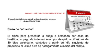 NORMAS LEGALES A CONSIDERAR DENTRO DEL RIT
Procedimiento Interno para tramitar denuncias en caso
de ACOSO SEXUAL
Plazo de caducidad
El plazo para presentar la queja o demanda por cese de
hostilidad o pago de indemnización por despido arbitrario es de
30 días calendario, contados a partir del día siguiente de
producido el último acto de hostigamiento o indicio del mismo.
 