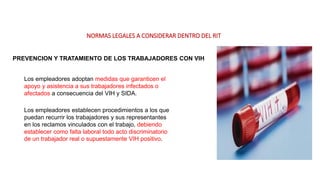 NORMAS LEGALES A CONSIDERAR DENTRO DEL RIT
PREVENCION Y TRATAMIENTO DE LOS TRABAJADORES CON VIH
Los empleadores adoptan medidas que garanticen el
apoyo y asistencia a sus trabajadores infectados o
afectados a consecuencia del VIH y SIDA.
Los empleadores establecen procedimientos a los que
puedan recurrir los trabajadores y sus representantes
en los reclamos vinculados con el trabajo, debiendo
establecer como falta laboral todo acto discriminatorio
de un trabajador real o supuestamente VIH positivo.
 