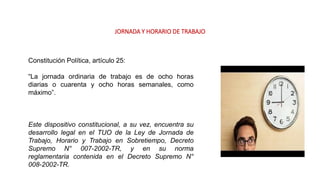 JORNADA Y HORARIO DE TRABAJO
Constitución Política, artículo 25:
“La jornada ordinaria de trabajo es de ocho horas
diarias o cuarenta y ocho horas semanales, como
máximo”.
Este dispositivo constitucional, a su vez, encuentra su
desarrollo legal en el TUO de la Ley de Jornada de
Trabajo, Horario y Trabajo en Sobretiempo, Decreto
Supremo N° 007-2002-TR, y en su norma
reglamentaria contenida en el Decreto Supremo N°
008-2002-TR.
 
