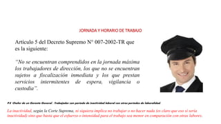 JORNADA Y HORARIO DE TRABAJO
Artículo 5 del Decreto Supremo N° 007-2002-TR que
es la siguiente:
“No se encuentran comprendidos en la jornada máxima
los trabajadores de dirección, los que no se encuentran
sujetos a fiscalización inmediata y los que prestan
servicios intermitentes de espera, vigilancia o
custodia”.
P.E Chofer de un Gerente General : Trabajador con periodo de inactividad laboral con otros periodos de laboralidad.
La inactividad, según la Corte Suprema, ni siquiera implica no trabajar o no hacer nada (es claro que eso sí sería
inactividad) sino que basta que el esfuerzo o intensidad para el trabajo sea menor en comparación con otras labores.
 
