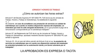 JORNADA Y HORARIO DE TRABAJO
Artículo 9° del Decreto Supremo N° 007-2002-TR, TUO de la Ley de Jornada de
Trabajo, Horario y Trabajo en Sobretiempo, ha establecido lo siguiente:
“(…)
No obstante, en caso de acreditarse una prestación de servicios en calidad de
sobretiempo aun cuando no hubiera disposición expresa del empleador, se
entenderá que ésta ha sido otorgada tácitamente, por lo que procede el pago de la
remuneración correspondiente por el sobretiempo trabajado”.
Artículo 22° del Reglamento del TUO de la Ley de Jornada de Trabajo, Horario y
Trabajo en Sobretiempo, aprobado mediante Decreto Supremo N° 008-2002-TR, que
señala lo siguiente:
“Artículo 22.- En el caso del último párrafo del Artículo 9 de la Ley, la prestación de
servicios en sobretiempo que no cuente con disposición expresa del empleador
se entenderá prestada con su autorización tácita y en forma voluntaria por el
trabajador”.
¿Cómo se autorizan las horas extras?
LA APROBACION ES EXPRESA O TACITA
 