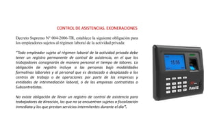 CONTROL DE ASISTENCIAS. EXONERACIONES
Decreto Supremo N° 004-2006-TR, establece la siguiente obligación para
los empleadores sujetos al régimen laboral de la actividad privada:
“Todo empleador sujeto al régimen laboral de la actividad privada debe
tener un registro permanente de control de asistencia, en el que los
trabajadores consignarán de manera personal el tiempo de labores. La
obligación de registro incluye a las personas bajo modalidades
formativas laborales y al personal que es destacado o desplazado a los
centros de trabajo o de operaciones por parte de las empresas y
entidades de intermediación laboral, o de las empresas contratistas o
Subcontratistas.
No existe obligación de llevar un registro de control de asistencia para
trabajadores de dirección, los que no se encuentran sujetos a fiscalización
inmediata y los que prestan servicios intermitentes durante el día”.
 