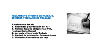 REGLAMENTO INTERNO DE TRABAJO.
JORNADA Y HORARIO DE TRABAJO.
1.-Estructura del RIT
2.- Requisitos y aprobación del RIT
3.- Normas legales obligatorias: VIH,
Hostigamiento Sexual
4.- Jornada y Horario de Trabajo
5.- Control de asistencia. Exoneraciones
6.- Licencias Concedidas por Ley
 