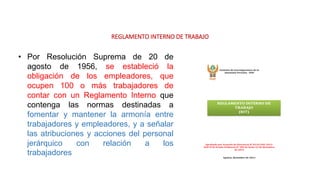 REGLAMENTO INTERNO DE TRABAJO
• Por Resolución Suprema de 20 de
agosto de 1956, se estableció la
obligación de los empleadores, que
ocupen 100 o más trabajadores de
contar con un Reglamento Interno que
contenga las normas destinadas a
fomentar y mantener la armonía entre
trabajadores y empleadores, y a señalar
las atribuciones y acciones del personal
jerárquico con relación a los
trabajadores
 