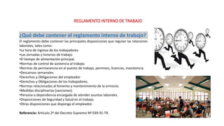 REGLAMENTO INTERNO DE TRABAJO
¿Qué debe contener el reglamento interno de trabajo?
El reglamento debe contener las principales disposiciones que regulan las relaciones
laborales, tales como:
•La hora de ingreso de los trabajadores
•Las Jornadas y horarios de trabajo.
•El tiempo de alimentación principal.
•Normas de control de asistencia al trabajo.
•Normas de permanencia en el puesto de trabajo, permisos, licencias, inasistencia.
•Descansos semanales.
•Derechos y Obligaciones del empleador
•Derechos y Obligaciones de los trabajadores.
•Normas relacionadas al fomento y mantenimiento de la armonía.
•Medidas disciplinarias (sanciones).
•Persona o dependencia encargada de atender asuntos laborales.
•Disposiciones de Seguridad y Salud en el trabajo.
•Otras disposiciones que disponga el empleador.
Referencia: Artículo 2º del Decreto Supremo Nº 039-91-TR.
 