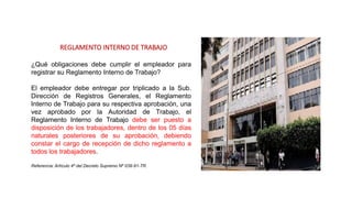 REGLAMENTO INTERNO DE TRABAJO
¿Qué obligaciones debe cumplir el empleador para
registrar su Reglamento Interno de Trabajo?
El empleador debe entregar por triplicado a la Sub.
Dirección de Registros Generales, el Reglamento
Interno de Trabajo para su respectiva aprobación, una
vez aprobado por la Autoridad de Trabajo, el
Reglamento Interno de Trabajo debe ser puesto a
disposición de los trabajadores, dentro de los 05 días
naturales posteriores de su aprobación, debiendo
constar el cargo de recepción de dicho reglamento a
todos los trabajadores.
Referencia: Artículo 4º del Decreto Supremo Nº 039-91-TR.
 