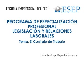 ESCUELA EMPRESARIAL DEL PERÚ
PROGRAMA DE ESPECIALIZACIÓN
PROFESIONAL
LEGISLACIÓN Y RELACIONES
LABORALES
Docente: Jorge Quijandria Ascencio
Tema: El Contrato de Trabajo
 