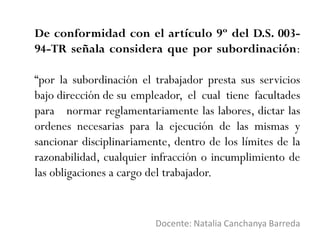 De conformidad con el artículo 9º del D.S. 003-
94-TR señala considera que por subordinación:
“por la subordinación el trabajador presta sus servicios
bajo dirección de su empleador, el cual tiene facultades
para normar reglamentariamente las labores, dictar las
ordenes necesarias para la ejecución de las mismas y
sancionar disciplinariamente, dentro de los límites de la
razonabilidad, cualquier infracción o incumplimiento de
las obligaciones a cargo del trabajador.
Docente: Natalia Canchanya Barreda
 