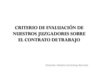 CRITERIO DE EVALUACIÓN DE
NUESTROS JUZGADORES SOBRE
EL CONTRATO DETRABAJO
Docente: Natalia Canchanya Barreda
 