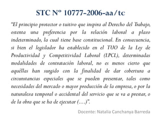 “El principio protector o tuitivo que inspira al Derecho del Trabajo,
ostenta una preferencia por la relación laboral a plazo
indeterminado, la cual tiene base constitucional. En consecuencia,
si bien el legislador ha establecido en el TUO de la Ley de
Productividad y Competitividad Laboral (LPCL), determinadas
modalidades de contratación laboral, no es menos cierto que
aquéllas han surgido con la finalidad de dar cobertura a
circunstancias especiales que se pueden presentar, tales como
necesidades del mercado o mayor producción de la empresa,o por la
naturaleza temporal o accidental del servicio que se va a prestar, o
de la obra que se ha de ejecutar (…)”.
Docente: Natalia Canchanya Barreda
STC Nº 10777-2006-aa/tc
 