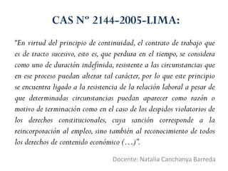 CAS Nº 2144-2005-LIMA:
Docente: Natalia Canchanya Barreda
“En virtud del principio de continuidad, el contrato de trabajo que
es de tracto sucesivo, esto es, que perdura en el tiempo, se considera
como uno de duración indefinida, resistente a las circunstancias que
en ese proceso puedan alterar tal carácter, por lo que este principio
se encuentra ligado a la resistencia de la relación laboral a pesar de
que determinadas circunstancias puedan aparecer como razón o
motivo de terminación como en el caso de los despidos violatorios de
los derechos constitucionales, cuya sanción corresponde a la
reincorporación al empleo, sino también al reconocimiento de todos
los derechos de contenido económico (…)”.
 