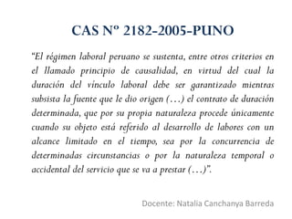 “El régimen laboral peruano se sustenta, entre otros criterios en
el llamado principio de causalidad, en virtud del cual la
duración del vínculo laboral debe ser garantizado mientras
subsista la fuente que le dio origen (…) el contrato de duración
determinada, que por su propia naturaleza procede únicamente
cuando su objeto está referido al desarrollo de labores con un
alcance limitado en el tiempo, sea por la concurrencia de
determinadas circunstancias o por la naturaleza temporal o
accidental del servicio que se va a prestar (…)”.
Docente: Natalia Canchanya Barreda
CAS Nº 2182-2005-PUNO
 
