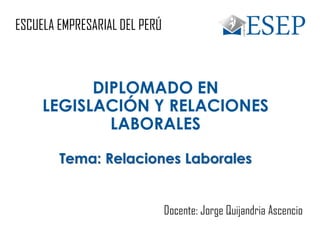 ESCUELA EMPRESARIAL DEL PERÚ
DIPLOMADO EN
LEGISLACIÓN Y RELACIONES
LABORALES
Tema: Relaciones Laborales
Docente: Jorge Quijandria Ascencio
 