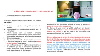 NORMAS LEGALES OBLIGATORIAS A CONSIDERAR EN EL RIT
DECRETO SUPREMO N° 001-2016-MIMP
Artículo 1.- Implementación de lactarios por centros
de trabajo
• Centros de trabajo del sector público y del sector
privado.
• Laboren veinte (20) o más mujeres en edad fértil (15
a 49 años).
• Deben contar con un lactario (ambiente
apropiadamente implementado para la extracción y
conservación adecuada de la leche materna durante
el horario de trabajo).
• Objetivo es promover la salud, nutrición, crecimiento
y desarrollo integral del niño o niña lactante, hasta
los dos primeros años de vida.
• Los empleadores podrán implementar el lactario en
un ambiente que no se encuentre ubicado en el
mismo espacio del centro de trabajo, siempre que
aquél sea colindante, de fácil acceso
El tiempo de uso del lactario durante el horario de trabajo no
podrá ser inferior a una hora por día.
Un tiempo de uso mayor se podrá establecer por decisión
unilateral del empleador y estar contemplado en su Reglamento
Interno de Trabajo o en su defecto en documento que
expresamente señale esta situación.
El goce del permiso de la hora de lactancia establecido mediante
la Ley N° 27240 y sus modificatorias es independiente del tiempo
de uso del lactario que requieren las beneficiarias del referido
servicio. El Reglamento Interno de Trabajo o instrumento de
similar naturaleza deberá señalar obligatoriamente el tiempo de
uso del lactario aplicable en cada institución, así como las
condiciones que deben observarse en el uso del lactario en los
centros de trabajo; considerando las normas mínimas
anteriormente indicadas.
 