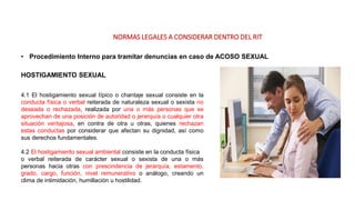 NORMAS LEGALES A CONSIDERAR DENTRO DEL RIT
• Procedimiento Interno para tramitar denuncias en caso de ACOSO SEXUAL
HOSTIGAMIENTO SEXUAL
4.1 El hostigamiento sexual típico o chantaje sexual consiste en la
conducta física o verbal reiterada de naturaleza sexual o sexista no
deseada o rechazada, realizada por una o más personas que se
aprovechan de una posición de autoridad o jerarquía o cualquier otra
situación ventajosa, en contra de otra u otras, quienes rechazan
estas conductas por considerar que afectan su dignidad, así como
sus derechos fundamentales.
4.2 El hostigamiento sexual ambiental consiste en la conducta física
o verbal reiterada de carácter sexual o sexista de una o más
personas hacia otras con prescindencia de jerarquía, estamento,
grado, cargo, función, nivel remunerativo o análogo, creando un
clima de intimidación, humillación u hostilidad.
 