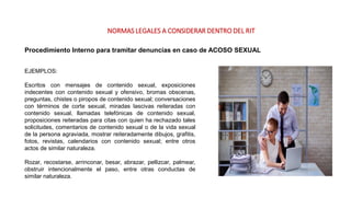 NORMAS LEGALES A CONSIDERAR DENTRO DEL RIT
Procedimiento Interno para tramitar denuncias en caso de ACOSO SEXUAL
EJEMPLOS:
Escritos con mensajes de contenido sexual, exposiciones
indecentes con contenido sexual y ofensivo, bromas obscenas,
preguntas, chistes o piropos de contenido sexual; conversaciones
con términos de corte sexual, miradas lascivas reiteradas con
contenido sexual, llamadas telefónicas de contenido sexual,
proposiciones reiteradas para citas con quien ha rechazado tales
solicitudes, comentarios de contenido sexual o de la vida sexual
de la persona agraviada, mostrar reiteradamente dibujos, grafitis,
fotos, revistas, calendarios con contenido sexual; entre otros
actos de similar naturaleza.
Rozar, recostarse, arrinconar, besar, abrazar, pellizcar, palmear,
obstruir intencionalmente el paso, entre otras conductas de
similar naturaleza.
 