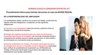 NORMAS LEGALES A CONSIDERAR DENTRO DEL RIT
Procedimiento Interno para tramitar denuncias en caso de ACOSO SEXUAL
DE LA RESPONSABILIDAD DEL EMPLEADOR
Los empleadores deben mantener en el centro de trabajo condiciones de
respeto entre los trabajadores, cumpliendo con las siguientes
obligaciones:
a) Capacitar a los trabajadores sobre las normas y políticas contra el
hostigamiento sexual en la empresa.
b) Adoptar las medidas necesarias para que cesen las amenazas o
represalias ejercidas por el hostigador, así como las conductas físicas o
comentarios de carácter sexual o sexista que generen un clima hostil o
de intimidación en el ambiente donde se produzcan.
c) Informar al Ministerio de Trabajo y Promoción del Empleo los casos
de hostigamiento sexual y el resultado de las investigaciones efectuadas
para verificar el cumplimiento de la presente Ley. El Ministerio de
Trabajo y Promoción del Empleo incluye dentro del reglamento las
disposiciones que resulten pertinentes.
 