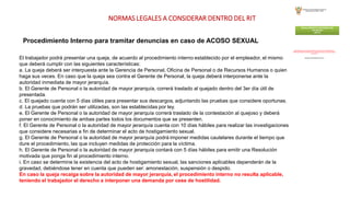 NORMAS LEGALES A CONSIDERAR DENTRO DEL RIT
Procedimiento Interno para tramitar denuncias en caso de ACOSO SEXUAL
El trabajador podrá presentar una queja, de acuerdo al procedimiento interno establecido por el empleador, el mismo
que deberá cumplir con las siguientes características:
a. La queja deberá ser interpuesta ante la Gerencia de Personal, Oficina de Personal o de Recursos Humanos o quien
haga sus veces. En caso que la queja sea contra el Gerente de Personal, la queja deberá interponerse ante la
autoridad inmediata de mayor jerarquía.
b. El Gerente de Personal o la autoridad de mayor jerarquía, correrá traslado al quejado dentro del 3er día útil de
presentada.
c. El quejado cuenta con 5 días útiles para presentar sus descargos, adjuntando las pruebas que considere oportunas.
d. La pruebas que podrán ser utilizadas, son las establecidas por ley.
e. El Gerente de Personal o la autoridad de mayor jerarquía correrá traslado de la contestación al quejoso y deberá
poner en conocimiento de ambas partes todos los documentos que se presenten.
f. El Gerente de Personal o la autoridad de mayor jerarquía cuenta con 10 días hábiles para realizar las investigaciones
que considere necesarias a fin de determinar el acto de hostigamiento sexual.
g. El Gerente de Personal o la autoridad de mayor jerarquía podrá imponer medidas cautelares durante el tiempo que
dure el procedimiento, las que incluyen medidas de protección para la víctima.
h. El Gerente de Personal o la autoridad de mayor jerarquía contará con 5 días hábiles para emitir una Resolución
motivada que ponga fin al procedimiento interno.
i. En caso se determine la existencia del acto de hostigamiento sexual, las sanciones aplicables dependerán de la
gravedad, debiéndose tener en cuenta que pueden ser: amonestación, suspensión o despido.
En caso la queja recaiga sobre la autoridad de mayor jerarquía, el procedimiento interno no resulta aplicable,
teniendo el trabajador el derecho a interponer una demanda por cese de hostilidad.
 