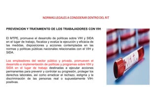 NORMAS LEGALES A CONSIDERAR DENTRO DEL RIT
PREVENCION Y TRATAMIENTO DE LOS TRABAJADORES CON VIH
El MTPE, promueve el desarrollo de políticas sobre VIH y SIDA
en el lugar de trabajo, fiscaliza y evalúa la ejecución y eficacia de
las medidas, disposiciones y acciones contempladas en las
normas y políticas públicas nacionales relacionadas con el VIH y
SIDA.
Los empleadores del sector público y privado, promueven el
desarrollo e implementación de políticas y programas sobre VIH y
SIDA en el lugar de trabajo destinadas a ejecutar acciones
permanentes para prevenir y controlar su progresión, proteger los
derechos laborales, así como erradicar el rechazo, estigma y la
discriminación de las personas real o supuestamente VIH-
positivas.
 