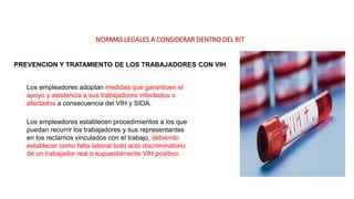 NORMAS LEGALES A CONSIDERAR DENTRO DEL RIT
PREVENCION Y TRATAMIENTO DE LOS TRABAJADORES CON VIH
Los empleadores adoptan medidas que garanticen el
apoyo y asistencia a sus trabajadores infectados o
afectados a consecuencia del VIH y SIDA.
Los empleadores establecen procedimientos a los que
puedan recurrir los trabajadores y sus representantes
en los reclamos vinculados con el trabajo, debiendo
establecer como falta laboral todo acto discriminatorio
de un trabajador real o supuestamente VIH positivo.
 