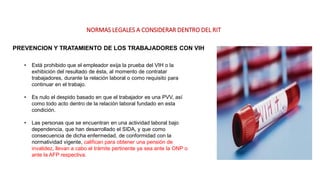 NORMAS LEGALES A CONSIDERAR DENTRO DEL RIT
PREVENCION Y TRATAMIENTO DE LOS TRABAJADORES CON VIH
• Está prohibido que el empleador exija la prueba del VIH o la
exhibición del resultado de ésta, al momento de contratar
trabajadores, durante la relación laboral o como requisito para
continuar en el trabajo.
• Es nulo el despido basado en que el trabajador es una PVV, así
como todo acto dentro de la relación laboral fundado en esta
condición.
• Las personas que se encuentran en una actividad laboral bajo
dependencia, que han desarrollado el SIDA, y que como
consecuencia de dicha enfermedad, de conformidad con la
normatividad vigente, califican para obtener una pensión de
invalidez, llevan a cabo el trámite pertinente ya sea ante la ONP o
ante la AFP respectiva.
 