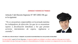 JORNADA Y HORARIO DE TRABAJO
Artículo 5 del Decreto Supremo N° 007-2002-TR que
es la siguiente:
“No se encuentran comprendidos en la jornada máxima
los trabajadores de dirección, los que no se encuentran
sujetos a fiscalización inmediata y los que prestan
servicios intermitentes de espera, vigilancia o
custodia”.
P.E Chofer de un Gerente General : Trabajador con periodo de inactividad laboral con otros periodos de laboralidad.
La inactividad, según la Corte Suprema, ni siquiera implica no trabajar o no hacer nada (es claro que eso sí sería
inactividad) sino que basta que el esfuerzo o intensidad para el trabajo sea menor en comparación con otras labores.
 