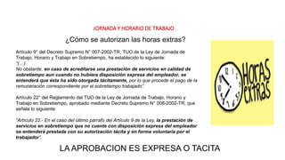 JORNADA Y HORARIO DE TRABAJO
Artículo 9° del Decreto Supremo N° 007-2002-TR, TUO de la Ley de Jornada de
Trabajo, Horario y Trabajo en Sobretiempo, ha establecido lo siguiente:
“(…)
No obstante, en caso de acreditarse una prestación de servicios en calidad de
sobretiempo aun cuando no hubiera disposición expresa del empleador, se
entenderá que ésta ha sido otorgada tácitamente, por lo que procede el pago de la
remuneración correspondiente por el sobretiempo trabajado”.
Artículo 22° del Reglamento del TUO de la Ley de Jornada de Trabajo, Horario y
Trabajo en Sobretiempo, aprobado mediante Decreto Supremo N° 008-2002-TR, que
señala lo siguiente:
“Artículo 22.- En el caso del último párrafo del Artículo 9 de la Ley, la prestación de
servicios en sobretiempo que no cuente con disposición expresa del empleador
se entenderá prestada con su autorización tácita y en forma voluntaria por el
trabajador”.
¿Cómo se autorizan las horas extras?
LA APROBACION ES EXPRESA O TACITA
 