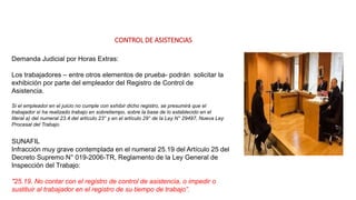 CONTROL DE ASISTENCIAS
Demanda Judicial por Horas Extras:
Los trabajadores – entre otros elementos de prueba- podrán solicitar la
exhibición por parte del empleador del Registro de Control de
Asistencia.
Si el empleador en el juicio no cumple con exhibir dicho registro, se presumirá que el
trabajador sí ha realizado trabajo en sobretiempo, sobre la base de lo establecido en el
literal a) del numeral 23.4 del artículo 23° y en el artículo 29° de la Ley N° 29497, Nueva Ley
Procesal del Trabajo.
SUNAFIL
Infracción muy grave contemplada en el numeral 25.19 del Artículo 25 del
Decreto Supremo N° 019-2006-TR, Reglamento de la Ley General de
Inspección del Trabajo:
"25.19. No contar con el registro de control de asistencia, o impedir o
sustituir al trabajador en el registro de su tiempo de trabajo”.
 
