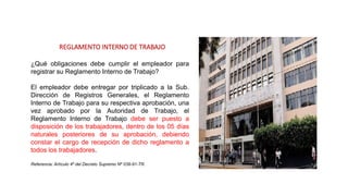 REGLAMENTO INTERNO DE TRABAJO
¿Qué obligaciones debe cumplir el empleador para
registrar su Reglamento Interno de Trabajo?
El empleador debe entregar por triplicado a la Sub.
Dirección de Registros Generales, el Reglamento
Interno de Trabajo para su respectiva aprobación, una
vez aprobado por la Autoridad de Trabajo, el
Reglamento Interno de Trabajo debe ser puesto a
disposición de los trabajadores, dentro de los 05 días
naturales posteriores de su aprobación, debiendo
constar el cargo de recepción de dicho reglamento a
todos los trabajadores.
Referencia: Artículo 4º del Decreto Supremo Nº 039-91-TR.
 