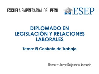 ESCUELA EMPRESARIAL DEL PERÚ
DIPLOMADO EN
LEGISLACIÓN Y RELACIONES
LABORALES
Docente: Jorge Quijandria Ascencio
Tema: El Contrato de Trabajo
 