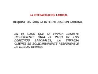 LA INTERMEDIACION LABORAL
EN EL CASO QUE LA FIANZA RESULTE
INSUFICIENTE PARA EL PAGO DE LOS
DERECHOS LABORALES, LA EMPRESA
CLIENTE ES SOLIDARIAMENTE RESPONSABLE
DE DICHAS DEUDAS.
REQUISITOS PARA LA INTERMEDIACION LABORAL
 