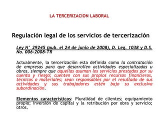 LA TERCERIZACION LABORAL
Regulación legal de los servicios de tercerización
Ley N° 29245 (pub. el 24 de junio de 2008), D. Leg. 1038 y D.S.
No. 006-2008-TR
Actualmente, la tercerización esta definida como la contratación
de empresas para que desarrollen actividades especializadas u
obras, siempre que aquellas asuman los servicios prestados por su
cuenta y riesgo; cuenten con sus propios recursos financieros,
técnicos o materiales; sean responsables por el resultado de sus
actividades y sus trabajadores estén bajo su exclusiva
subordinación.
Elementos característicos: Pluralidad de clientes; equipamiento
propio; inversión de capital y la retribución por obra y servicio;
otros.
 